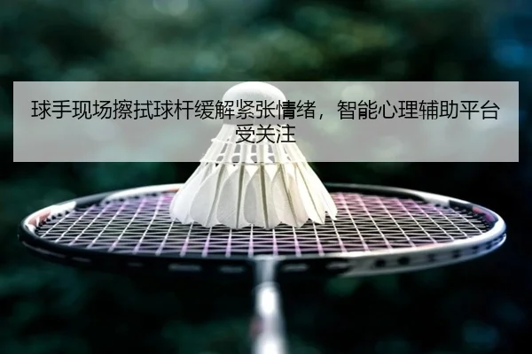 球手现场擦拭球杆缓解紧张情绪，智能心理辅助平台受关注